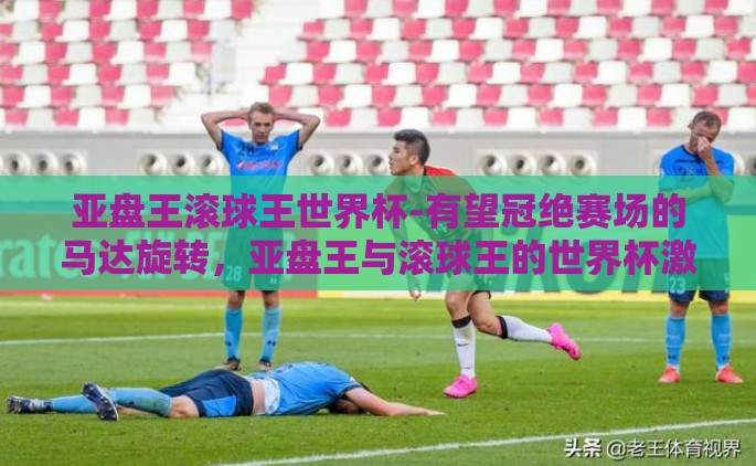 亚盘王滚球王世界杯-有望冠绝赛场的马达旋转，亚盘王与滚球王的世界杯激战纪实