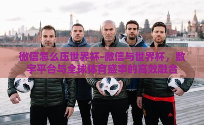 微信怎么压世界杯-微信与世界杯，数字平台与全球体育盛事的高效融合