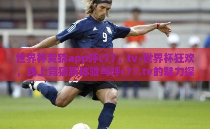 世界杯竞猜app呼c77。tv-世界杯狂欢，线上竞猜新体验与呼c77.tv的魅力探索