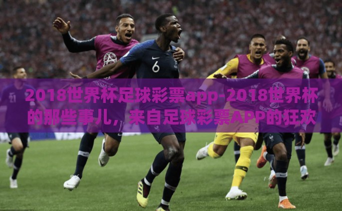 2018世界杯足球彩票app-2018世界杯的那些事儿，来自足球彩票APP的狂欢狂想