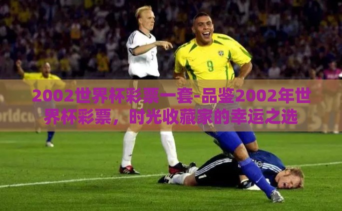2002世界杯彩票一套-品鉴2002年世界杯彩票，时光收藏家的幸运之选