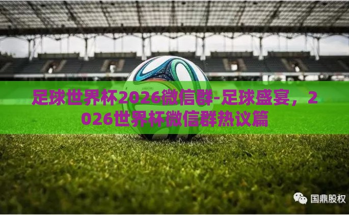 足球世界杯2026微信群-足球盛宴，2026世界杯微信群热议篇